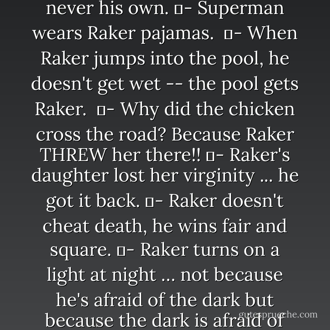 Several Terminal Policy readers got together to tell Raker jokes: <br />	- Raker CAN piss into the wind. <br />	- Raker donates a lot of blood to the Red Cross -- just never his own.<br />	- Superman wears Raker pajamas. <br />	- When Raker jumps into the pool, he doesn't get wet -- the pool gets Raker. <br />	- Why did the chicken cross the road? Because Raker THREW her there!!<br />	- Raker's daughter lost her virginity ... he got it back.<br />	- Raker doesn't cheat death, he wins fair and square.<br />	- Raker turns on a light at night … not because he's afraid of the dark but because the dark is afraid of him.<br />-	When the boogy man goes to bed he checks under his bed for Raker.<br />-	Don’t tread on Raker’s cape! - Liam McCurry