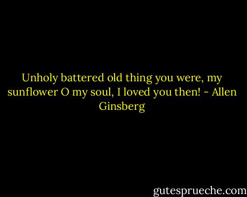 Unholy battered old thing you were, my sunflower O my soul, I loved you then! - Allen Ginsberg