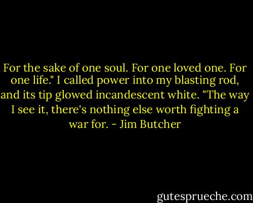 For the sake of one soul. For one loved one. For one life." I called power into my blasting rod, and its tip glowed incandescent white. "The way I see it, there's nothing else worth fighting a war for. - Jim Butcher