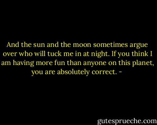 And the sun and the moon sometimes argue over who will tuck me in at night. If you think I am having more fun than anyone on this planet, you are absolutely correct. - 