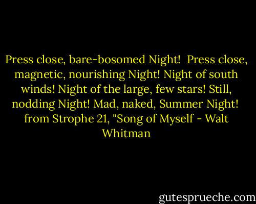 Press close, bare-bosomed Night! <br />Press close, magnetic, nourishing Night!<br />Night of south winds! Night of the large, few stars!<br />Still, nodding Night! Mad, naked, Summer Night!<br /><br />from Strophe 21, "Song of Myself - Walt Whitman