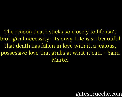 The reason death sticks so closely to life isn't biological necessity- its envy. Life is so beautiful that death has fallen in love with it, a jealous, possessive love that grabs at what it can. - Yann Martel