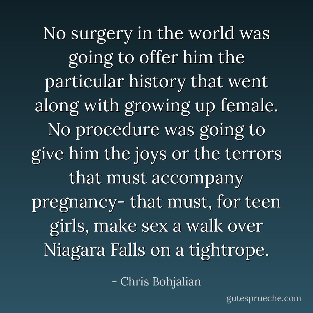 No surgery in the world was going to offer him the particular history that went along with growing up female. No procedure was going to give him the joys or the terrors that must accompany pregnancy- that must, for teen girls, make sex a walk over Niagara Falls on a tightrope. - Chris Bohjalian
