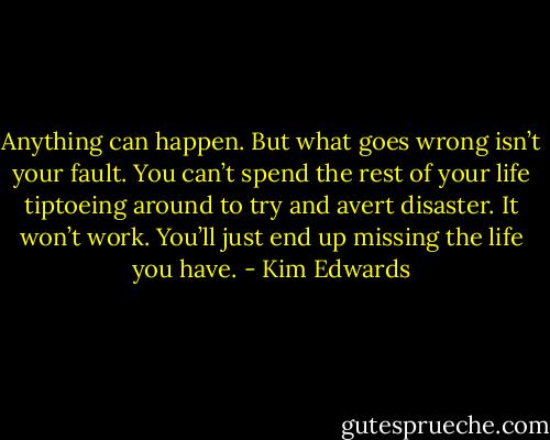 Anything can happen. But what goes wrong isn’t your fault. You can’t spend the rest of your life tiptoeing around to try and avert disaster. It won’t work. You’ll just end up missing the life you have. - Kim Edwards