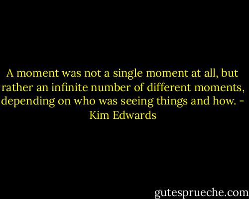 A moment was not a single moment at all, but rather an infinite number of different moments, depending on who was seeing things and how. - Kim Edwards
