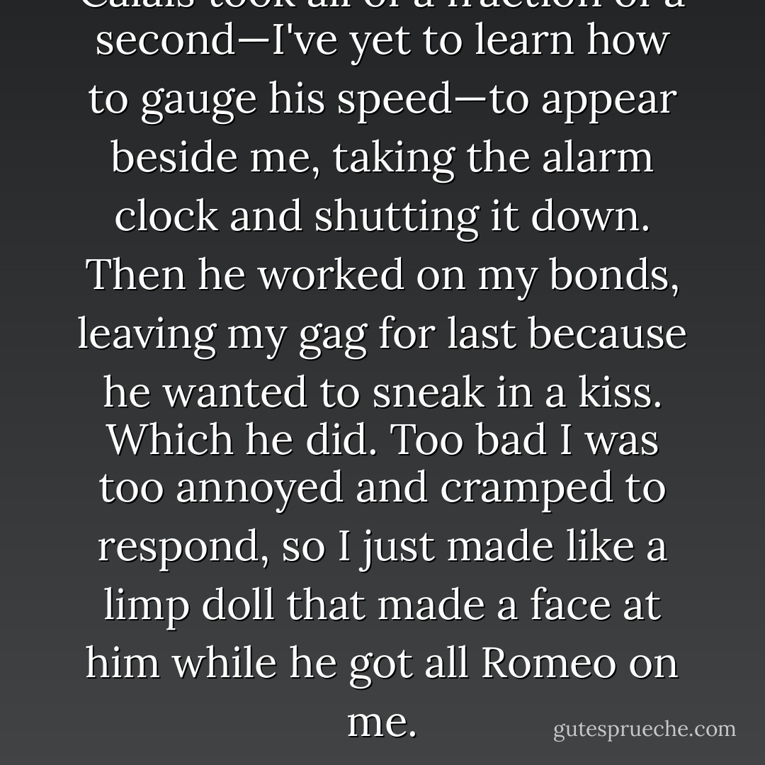Calais took all of a fraction of a second—I've yet to learn how to gauge his speed—to appear beside me, taking the alarm clock and shutting it down. Then he worked on my bonds, leaving my gag for last because he wanted to sneak in a kiss. Which he did. Too bad I was too annoyed and cramped to respond, so I just made like a limp doll that made a face at him while he got all Romeo on me. - Hayden Thorne