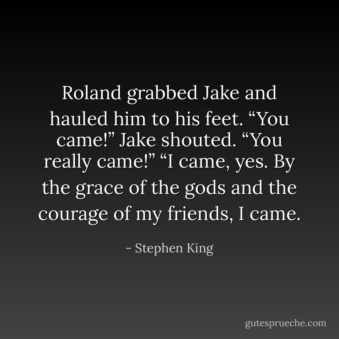 Roland grabbed Jake and hauled him to his feet. “You came!” Jake shouted. “You really came!” “I came, yes. By the grace of the gods and the courage of my friends, I came. - Stephen King