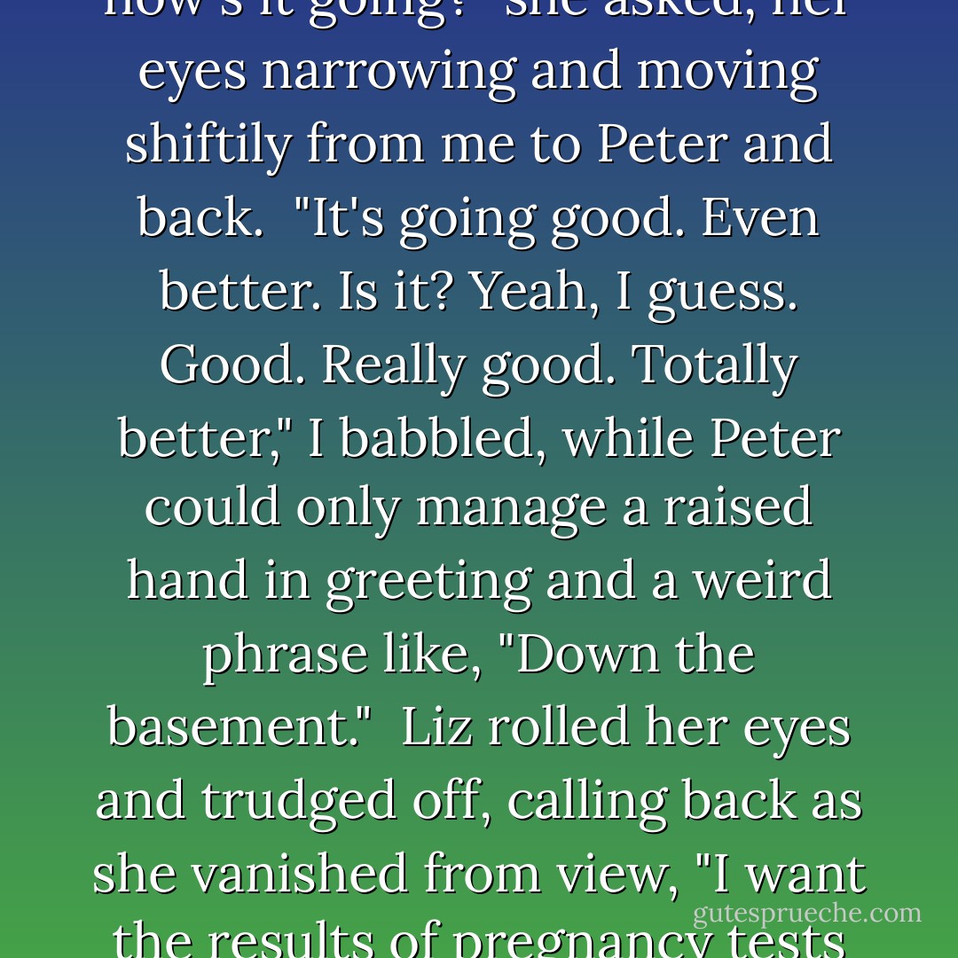 Hi Liz! You're home!" I replied, my voice louder than it probably should've been. <br />"Hey, how's it going?" she asked, her eyes narrowing and moving shiftily from me to Peter and back. <br />"It's going good. Even better. Is it? Yeah, I guess. Good. Really good. Totally better," I babbled, while Peter could only manage a raised hand in greeting and a weird phrase like, "Down the basement." <br />Liz rolled her eyes and trudged off, calling back as she vanished from view, "I want the results of pregnancy tests from both of you by the time I get out of the shower! - Hayden Thorne