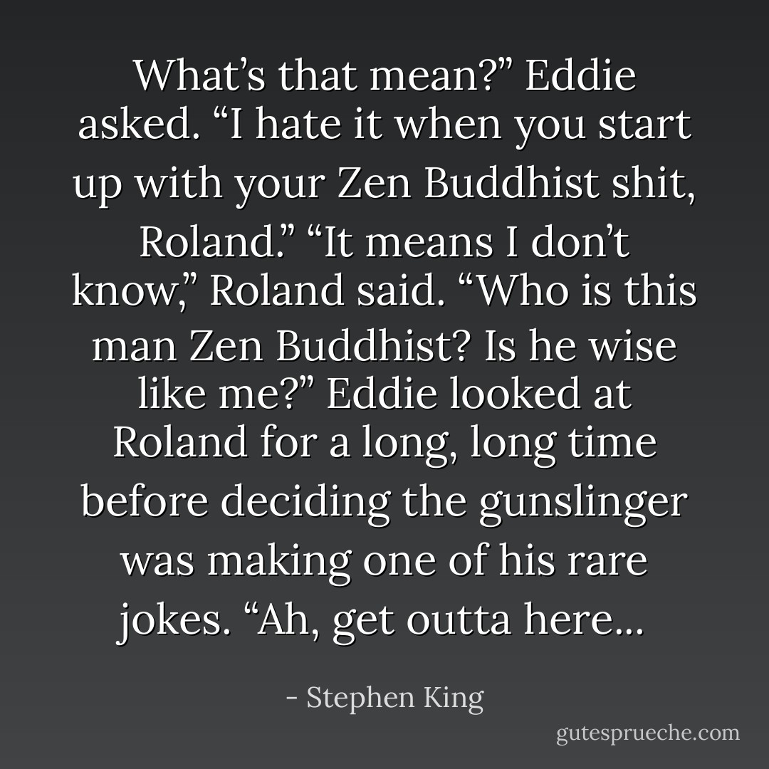 What’s that mean?” Eddie asked. “I hate it when you start up with your Zen Buddhist shit, Roland.” “It means I don’t know,” Roland said. “Who is this man Zen Buddhist? Is he wise like me?” Eddie looked at Roland for a long, long time before deciding the gunslinger was making one of his rare jokes. “Ah, get outta here... - Stephen King