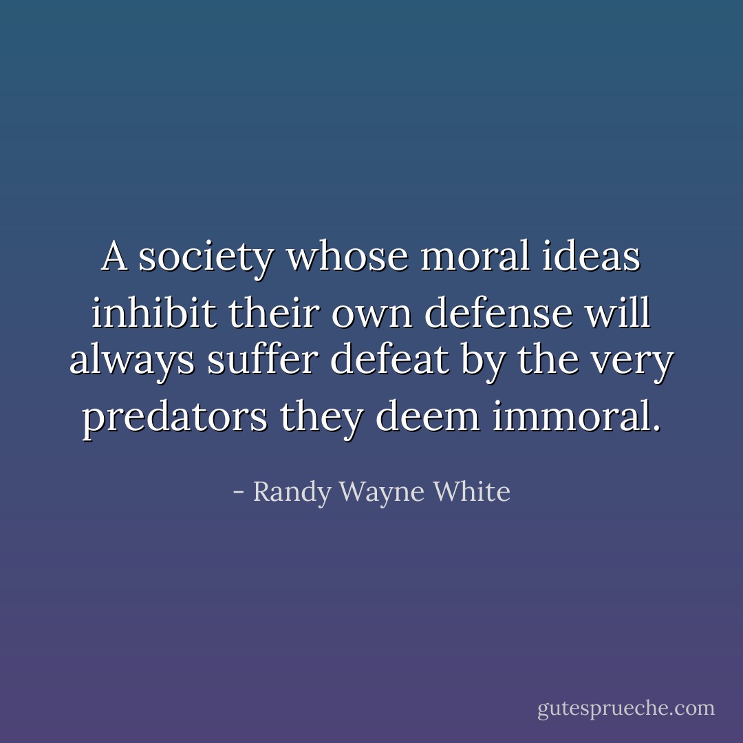 A society whose moral ideas inhibit their own defense will always suffer defeat by the very predators they deem immoral. - Randy Wayne White