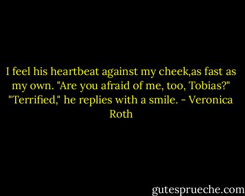 I feel his heartbeat against my cheek,as fast as my own.<br />"Are you afraid of me, too, Tobias?"<br />"Terrified," he replies with a smile. - Veronica Roth