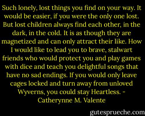 Such lonely, lost things you find on your way. It would be easier, if you were the only one lost. But lost children always find each other, in the dark, in the cold. It is as though they are magnetized and can only attract their like. How I would like to lead you to brave, stalwart friends who would protect you and play games with dice and teach you delightful songs that have no sad endings. If you would only leave cages locked and turn away from unloved Wyverns, you could stay Heartless. - Catherynne M. Valente