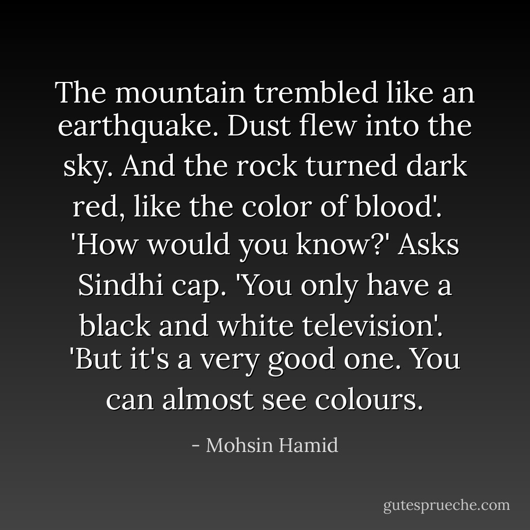 The mountain trembled like an earthquake. Dust flew into the sky. And the rock turned dark red, like the color of blood'. <br /><br />'How would you know?' Asks Sindhi cap. 'You only have a black and white television'.<br /><br />'But it's a very good one. You can almost see colours. - Mohsin Hamid
