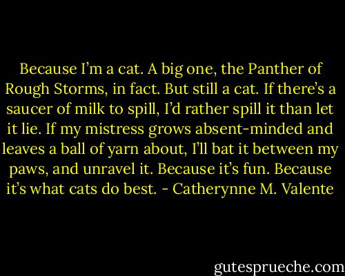 Because I’m a cat. A big one, the Panther of Rough Storms, in fact. But still a cat. If there’s a saucer of milk to spill, I’d rather spill it than let it lie. If my mistress grows absent-minded and leaves a ball of yarn about, I’ll bat it between my paws, and unravel it. Because it’s fun. Because it’s what cats do best. - Catherynne M. Valente