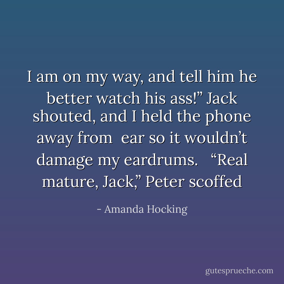 I am on my way, and tell him he better watch his ass!” Jack shouted, and I held the phone away from <br />ear so it wouldn’t damage my eardrums. <br /><br />“Real mature, Jack,” Peter scoffed - Amanda Hocking