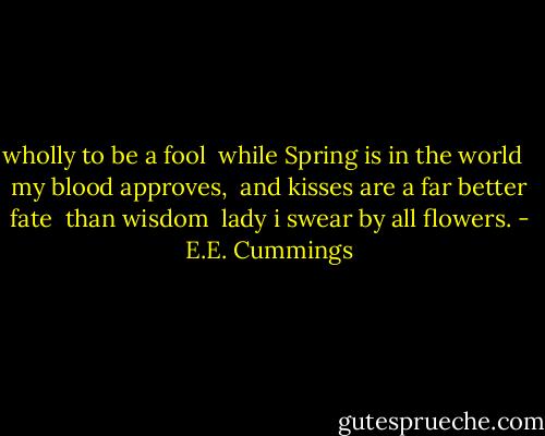 wholly to be a fool <br />while Spring is in the world <br /><br />my blood approves, <br />and kisses are a far better fate <br />than wisdom <br />lady i swear by all flowers. - E.E. Cummings