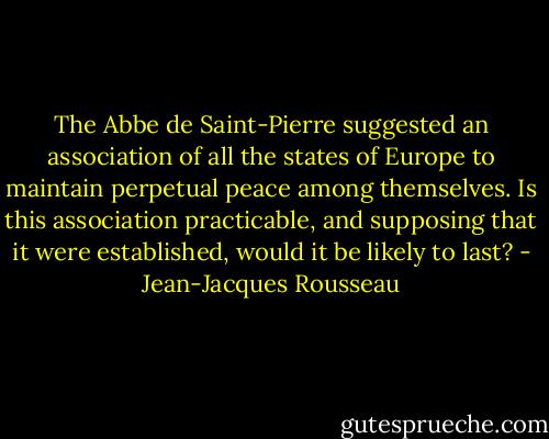 The Abbe de Saint-Pierre suggested an association of all the states of Europe to maintain perpetual peace among themselves. Is this association practicable, and supposing that it were established, would it be likely to last? - Jean-Jacques Rousseau