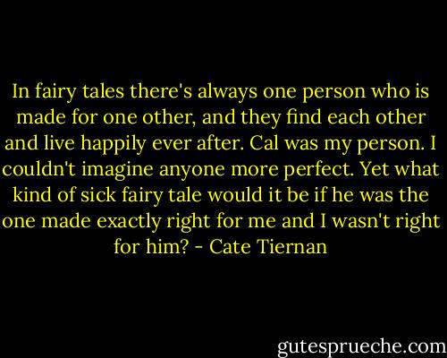 In fairy tales there's always one person who is made for one other, and they find each other and live happily ever after. Cal was my person. I couldn't imagine anyone more perfect. Yet what kind of sick fairy tale would it be if he was the one made exactly right for me and I wasn't right for him? - Cate Tiernan