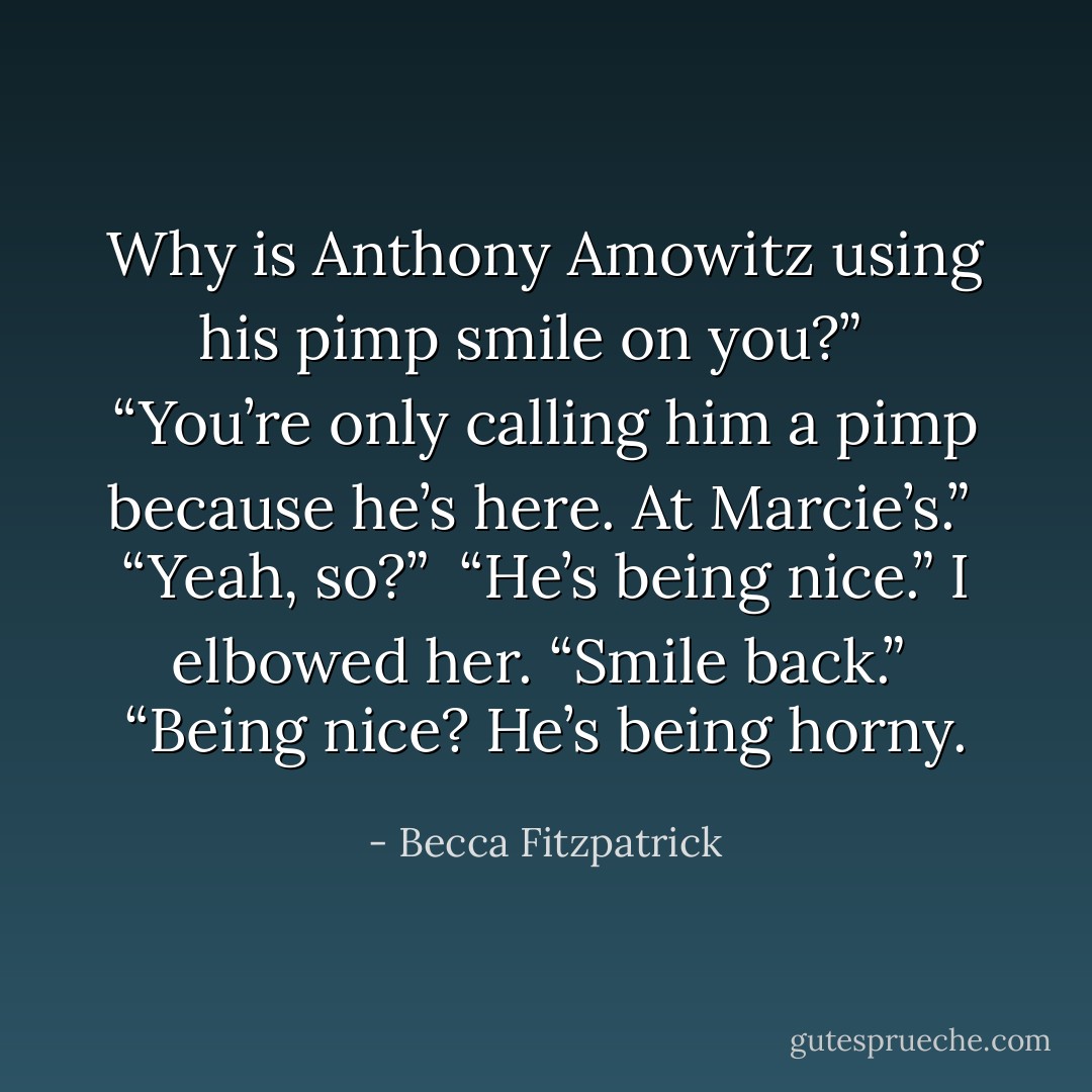 Why is Anthony Amowitz using his pimp smile on you?” <br /><br />“You’re only calling him a pimp because he’s here. At Marcie’s.”<br /><br />“Yeah, so?”<br /><br />“He’s being nice.” I elbowed her. “Smile back.”<br /><br />“Being nice? He’s being horny. - Becca Fitzpatrick