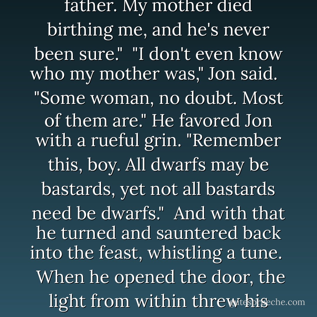 You are your mother's trueborn son of Lannister."<br /><br />"Am I?" the dwarf replied, sardonic. "Do tell my lord father. My mother died birthing me, and he's never been sure."<br /><br />"I don't even know who my mother was," Jon said. <br /><br />"Some woman, no doubt. Most of them are." He favored Jon with a rueful grin. "Remember this, boy. All dwarfs may be bastards, yet not all bastards need be dwarfs."<br /><br />And with that he turned and sauntered back into the feast, whistling a tune. <br /><br />When he opened the door, the light from within threw his shadow clear across the yard, and for just a moment Tyrion Lannister stood tall as a king. - George R.R. Martin