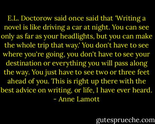 E.L. Doctorow said once said that 'Writing a novel is like driving a car at night. You can see only as far as your headlights, but you can make the whole trip that way.' You don't have to see where you're going, you don't have to see your destination or everything you will pass along the way. You just have to see two or three feet ahead of you. This is right up there with the best advice on writing, or life, I have ever heard. - Anne Lamott