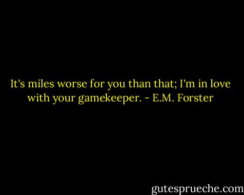 It's miles worse for you than that; I'm in love with your gamekeeper. - E.M. Forster