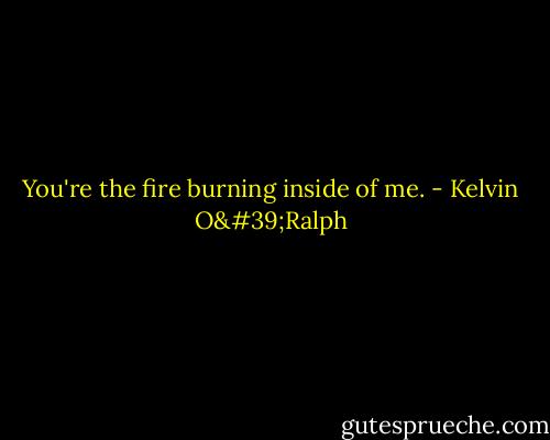 You're the fire burning inside of me. - Kelvin O'Ralph