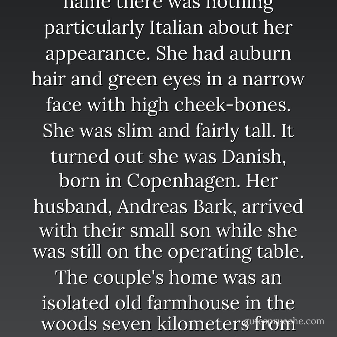 One evening in April a thirty-two-year-old woman, unconscious and severely injured, was admitted to the hospital in a provincial town south of Copenhagen. She had a concussion and internal bleeding, her legs and arms were broken in several places, and she had deep lesions in her face. A gas station attendant in a neighboring village, beside the bridge over the highway to Copenhagen, had seen her go the wrong way up the exit and drive at high speed into the oncoming traffic. The first three approaching cars managed to maneuver around her, but about 200 meters after the junction she collided head-on with a truck. The Dutch driver was admitted for observation but released the next day. According to his statement he started to brake a good 100 meters before the crash, while the car seemed to actually increase its speed over the last stretch. The front of the vehicle was totally crushed, part of the radiator was stuck between the road and the truck's bumper, and the woman had to be cut free. The spokesman for emergency services said it was a miracle she had survived. On arrival at the hospital the woman was in very critical condition, and it was twenty-four hours before she was out of serious danger. Her eyes were so badly damaged that she lost her sight. Her name was Lucca. Lucca Montale. Despite the name there was nothing particularly Italian about her appearance. She had auburn hair and green eyes in a narrow face with high cheek-bones. She was slim and fairly tall. It turned out she was Danish, born in Copenhagen. Her husband, Andreas Bark, arrived with their small son while she was still on the operating table. The couple's home was an isolated old farmhouse in the woods seven kilometers from the site of the accident. Andreas Bark told the police he had tried to stop his wife from driving. He thought she had just gone out for a breath of air when he heard the car start. By the time he got outside he saw it disappearing along the road. She had been drinking a lot. They had had a marital disagreement. Those were the words he used; he was not questioned further on that point. Early in the morning, when Lucca Montale was moved from the operating room into intensive care, her husband was still in the waiting room with the sleeping boy's head on his lap. He was looking out at the sky and the dark trees when Robert sat down next to him. Andreas Bark went on staring into the gray morning light with an exhausted, absent gaze. He seemed slightly younger than Robert, in his late thirties. He had dark, wavy hair and a prominent chin, his eyes were narrow and deep-set, and he was wearing a shabby leather jacket. Robert rested his hands on his knees in the green cotton trousers and looked down at the perforations in the leather uppers of his white clogs. He realized he had forgotten to take off his plastic cap after the operation. The thin plastic crackled between his hands. Andreas looked at him and Robert straightened up to meet his gaze. The boy woke. - Jens Christian Grøndahl