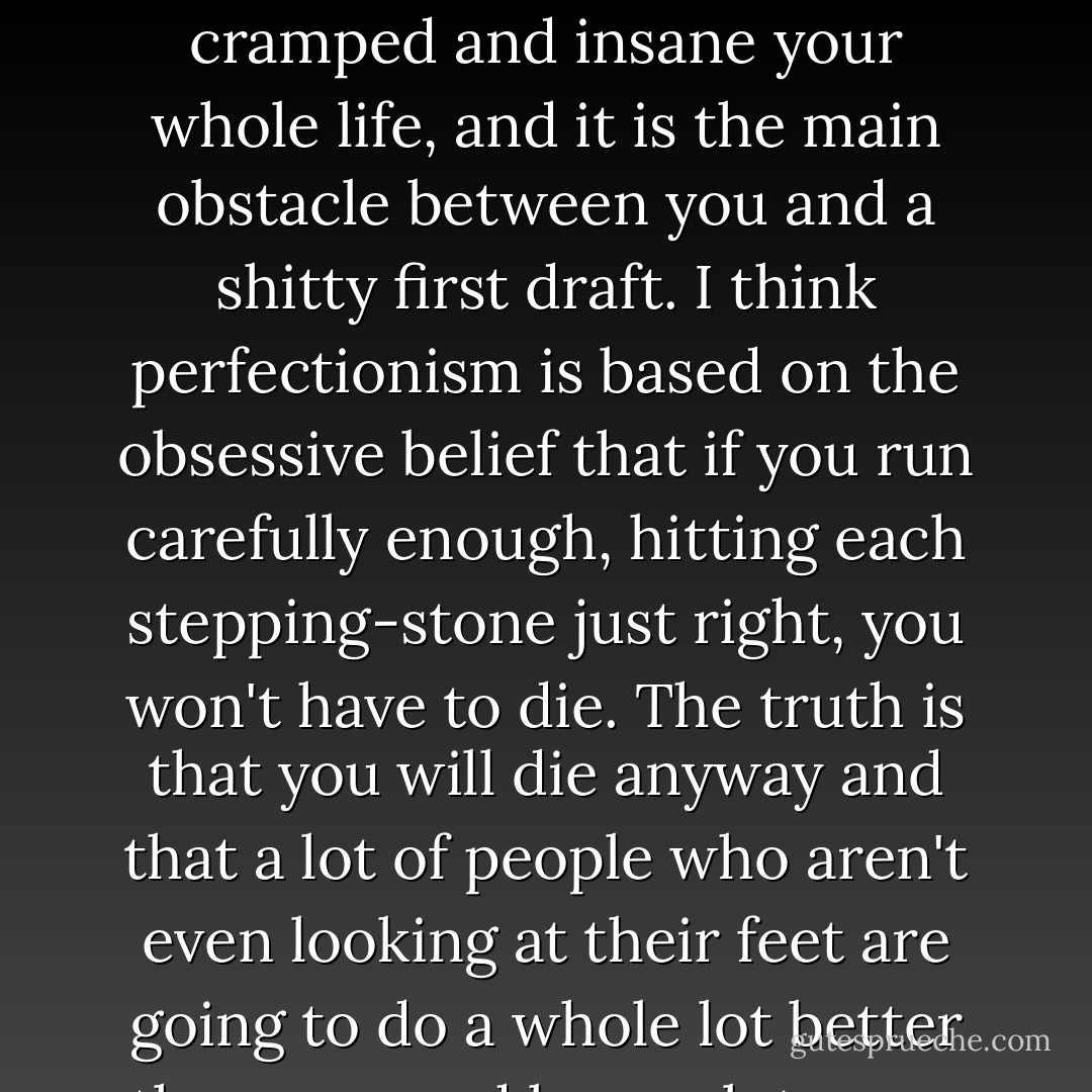 Perfectionism is the voice of the oppressor, the enemy of the people. It will keep you cramped and insane your whole life, and it is the main obstacle between you and a shitty first draft. I think perfectionism is based on the obsessive belief that if you run carefully enough, hitting each stepping-stone just right, you won't have to die. The truth is that you will die anyway and that a lot of people who aren't even looking at their feet are going to do a whole lot better than you, and have a lot more fun while they're doing it. - Anne Lamott