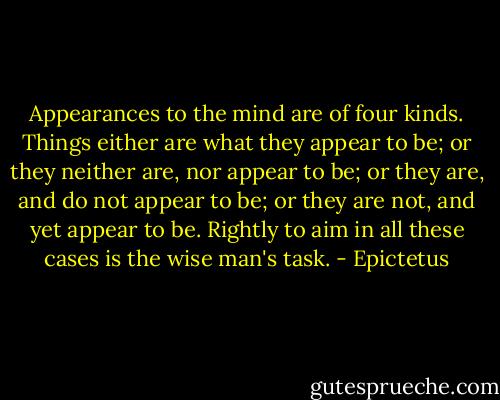Appearances to the mind are of four kinds. Things either are what they appear to be; or they neither are, nor appear to be; or they are, and do not appear to be; or they are not, and yet appear to be. Rightly to aim in all these cases is the wise man's task. - Epictetus