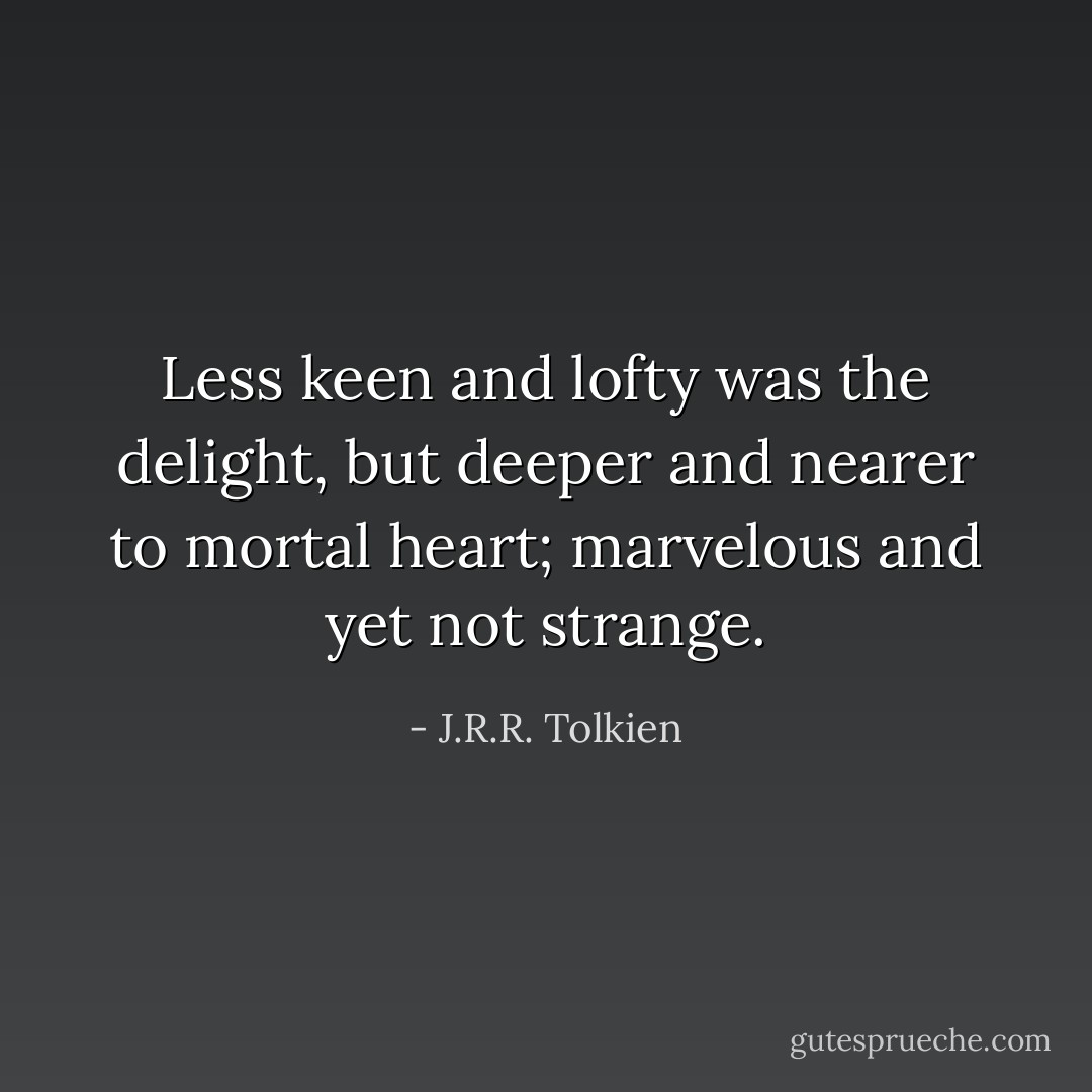 Less keen and lofty was the delight, but deeper and nearer to mortal heart; marvelous and yet not strange. - J.R.R. Tolkien