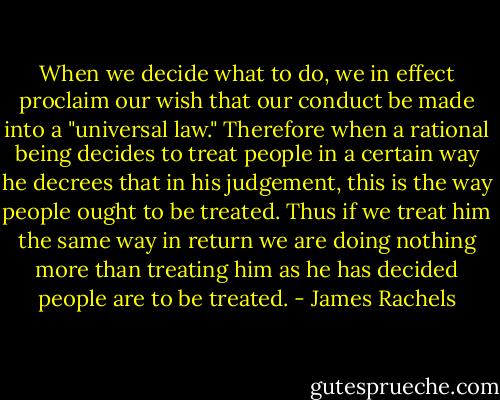 When we decide what to do, we in effect proclaim our wish that our conduct be made into a "universal law." Therefore when a rational being decides to treat people in a certain way he decrees that in his judgement, this is the way people ought to be treated. Thus if we treat him the same way in return we are doing nothing more than treating him as he has decided people are to be treated. - James Rachels