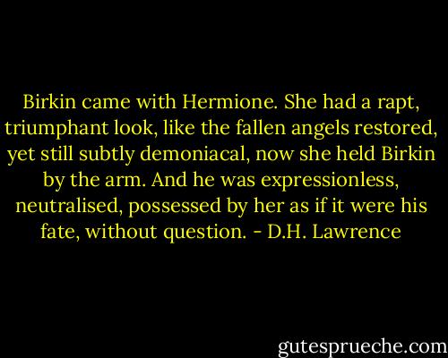 Birkin came with Hermione. She had a rapt, triumphant look, like the fallen angels restored, yet still subtly demoniacal, now she held Birkin by the arm. And he was expressionless, neutralised, possessed by her as if it were his fate, without question. - D.H. Lawrence