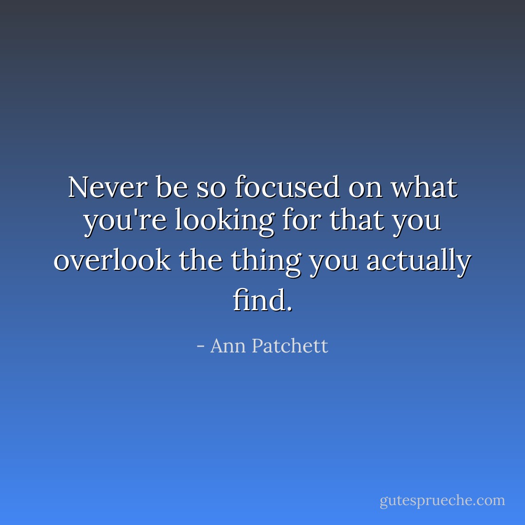 Never be so focused on what you're looking for that you overlook the thing you actually find. - Ann Patchett