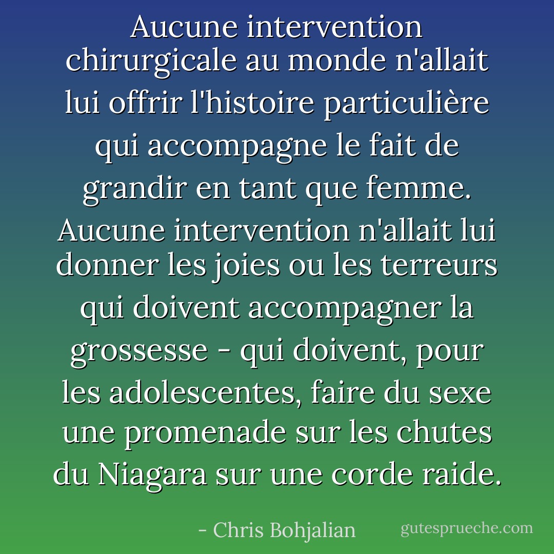 Aucune intervention chirurgicale au monde n'allait lui offrir l'histoire particulière qui accompagne le fait de grandir en tant que femme. Aucune intervention n'allait lui donner les joies ou les terreurs qui doivent accompagner la grossesse - qui doivent, pour les adolescentes, faire du sexe une promenade sur les chutes du Niagara sur une corde raide. - Chris Bohjalian
