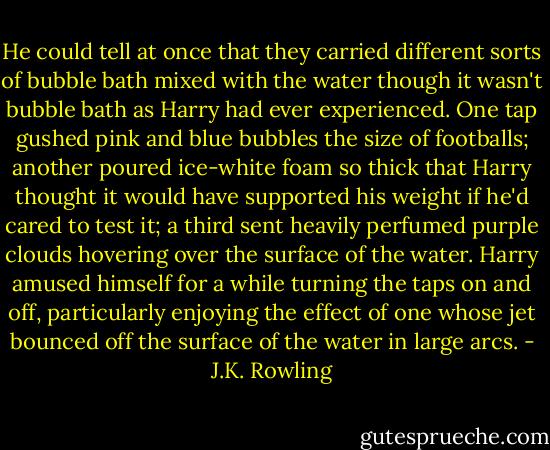 He could tell at once that they carried different sorts of bubble bath mixed with the water though it wasn't bubble bath as Harry had ever experienced. One tap gushed pink and blue bubbles the size of footballs; another poured ice-white foam so thick that Harry thought it would have supported his weight if he'd cared to test it; a third sent heavily perfumed purple clouds hovering over the surface of the water. Harry amused himself for a while turning the taps on and off, particularly enjoying the effect of one whose jet bounced off the surface of the water in large arcs. - J.K. Rowling