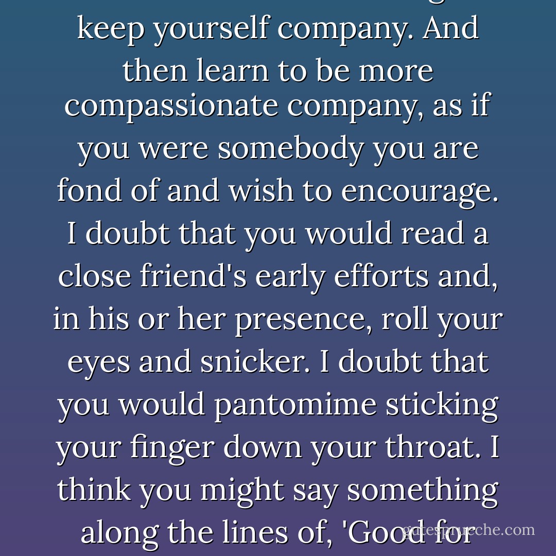 If you don't believe in God, it may help to remember this great line of Geneen Roth's: that awareness is learning to keep yourself company. And then learn to be more compassionate company, as if you were somebody you are fond of and wish to encourage. I doubt that you would read a close friend's early efforts and, in his or her presence, roll your eyes and snicker. I doubt that you would pantomime sticking your finger down your throat. I think you might say something along the lines of, 'Good for you. We can work out some of the problems later, but for now, full steam ahead! - Anne Lamott