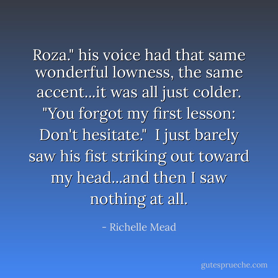 Roza." his voice had that same wonderful lowness, the same accent...it was all just colder. "You forgot my first lesson: Don't hesitate."<br /> I just barely saw his fist striking out toward my head...and then I saw nothing at all. - Richelle Mead