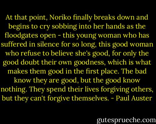 At that point, Noriko finally breaks down and begins to cry sobbing into her hands as the floodgates open - this young woman who has suffered in silence for so long, this good woman who refuse to believe she's good, for only the good doubt their own goodness, which is what makes them good in the first place. The bad know they are good, but the good know nothing. They spend their lives forgiving others, but they can't forgive themselves. - Paul Auster