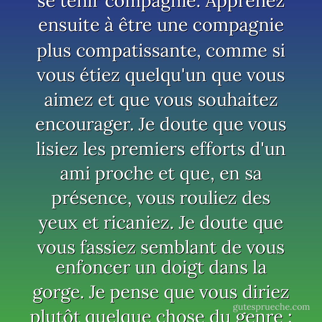 Si vous ne croyez pas en Dieu, il peut être utile de vous souvenir de cette belle phrase de Geneen Roth : la prise de conscience, c'est apprendre à se tenir compagnie. Apprenez ensuite à être une compagnie plus compatissante, comme si vous étiez quelqu'un que vous aimez et que vous souhaitez encourager. Je doute que vous lisiez les premiers efforts d'un ami proche et que, en sa présence, vous rouliez des yeux et ricaniez. Je doute que vous fassiez semblant de vous enfoncer un doigt dans la gorge. Je pense que vous diriez plutôt quelque chose du genre : "C'est bien. Nous pourrons régler certains problèmes plus tard, mais pour l'instant, allez-y à fond ! - Anne Lamott