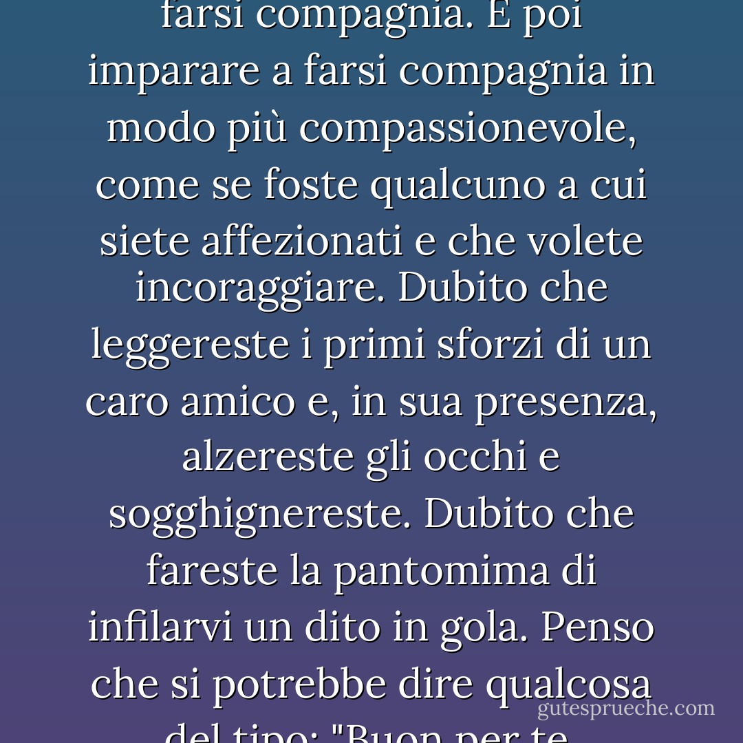 Se non credete in Dio, può essere utile ricordare questa grande frase di Geneen Roth: la consapevolezza è imparare a farsi compagnia. E poi imparare a farsi compagnia in modo più compassionevole, come se foste qualcuno a cui siete affezionati e che volete incoraggiare. Dubito che leggereste i primi sforzi di un caro amico e, in sua presenza, alzereste gli occhi e sogghignereste. Dubito che fareste la pantomima di infilarvi un dito in gola. Penso che si potrebbe dire qualcosa del tipo: "Buon per te. Possiamo risolvere alcuni problemi in seguito, ma per ora, avanti tutta! - Anne Lamott