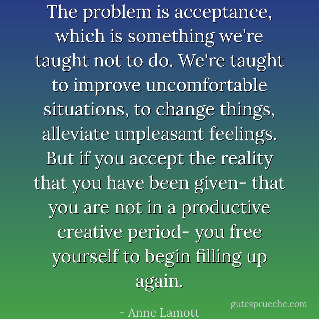 The problem is acceptance, which is something we're taught not to do. We're taught to improve uncomfortable situations, to change things, alleviate unpleasant feelings. But if you accept the reality that you have been given- that you are not in a productive creative period- you free yourself to begin filling up again. - Anne Lamott