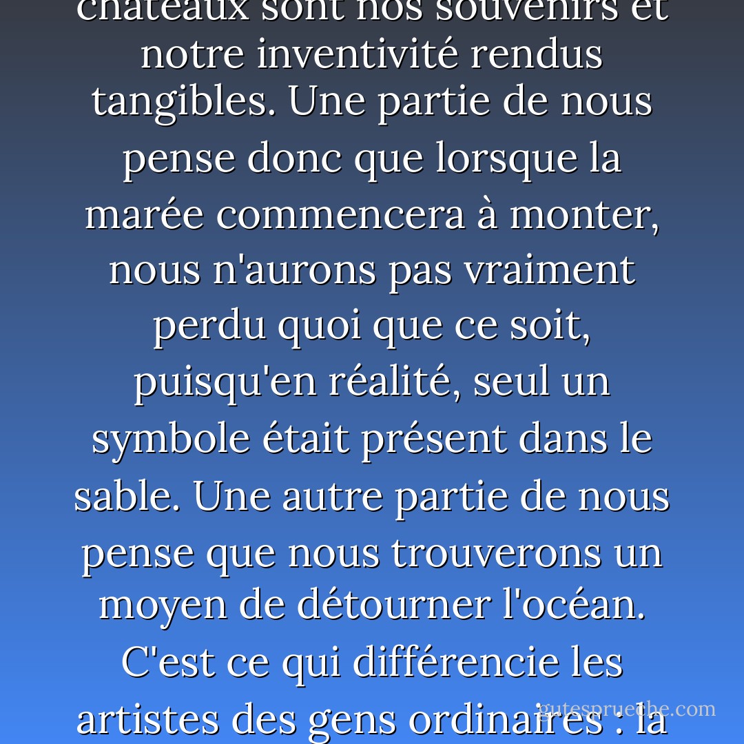 Vous avez la chance de faire partie de ces personnes qui souhaitent construire des châteaux de sable avec des mots, qui sont prêtes à créer un lieu où leur imagination peut vagabonder. Nous construisons ce lieu avec le sable des souvenirs ; ces châteaux sont nos souvenirs et notre inventivité rendus tangibles. Une partie de nous pense donc que lorsque la marée commencera à monter, nous n'aurons pas vraiment perdu quoi que ce soit, puisqu'en réalité, seul un symbole était présent dans le sable. Une autre partie de nous pense que nous trouverons un moyen de détourner l'océan. C'est ce qui différencie les artistes des gens ordinaires : la conviction, au plus profond de notre cœur, que si nous construisons suffisamment bien nos châteaux, d'une manière ou d'une autre, l'océan ne les emportera pas. Je pense que c'est un type de personne merveilleux. - Anne Lamott