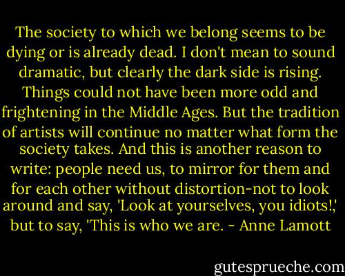 The society to which we belong seems to be dying or is already dead. I don't mean to sound dramatic, but clearly the dark side is rising. Things could not have been more odd and frightening in the Middle Ages. But the tradition of artists will continue no matter what form the society takes. And this is another reason to write: people need us, to mirror for them and for each other without distortion-not to look around and say, 'Look at yourselves, you idiots!,' but to say, 'This is who we are. - Anne Lamott