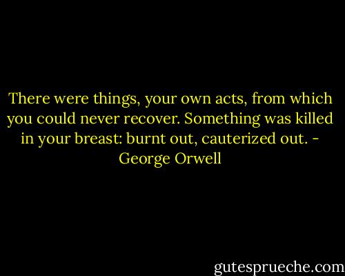 There were things, your own acts, from which you could never recover. Something was killed in your breast: burnt out, cauterized out. - George Orwell