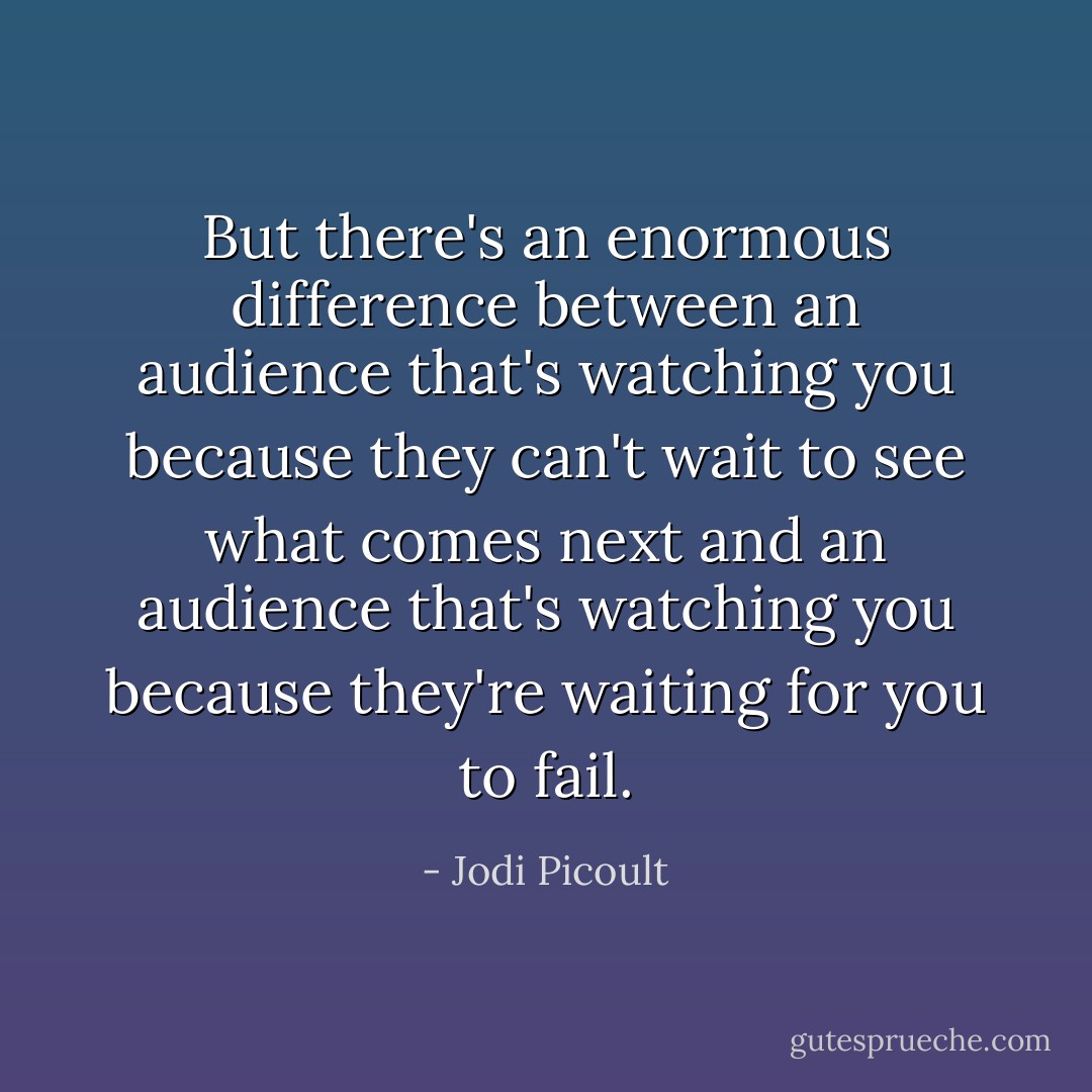But there's an enormous difference between an audience that's watching you because they can't wait to see what comes next and an audience that's watching you because they're waiting for you to fail. - Jodi Picoult