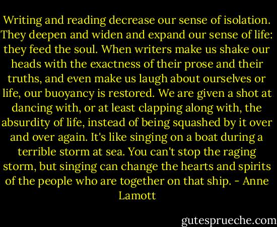Writing and reading decrease our sense of isolation. They deepen and widen and expand our sense of life: they feed the soul. When writers make us shake our heads with the exactness of their prose and their truths, and even make us laugh about ourselves or life, our buoyancy is restored. We are given a shot at dancing with, or at least clapping along with, the absurdity of life, instead of being squashed by it over and over again. It's like singing on a boat during a terrible storm at sea. You can't stop the raging storm, but singing can change the hearts and spirits of the people who are together on that ship. - Anne Lamott