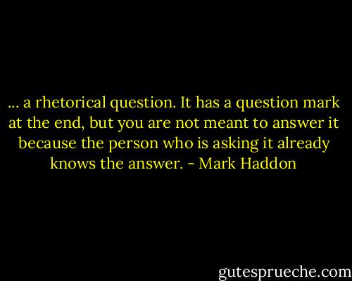 ... a rhetorical question. It has a question mark at the end, but you are not meant to answer it because the person who is asking it already knows the answer. - Mark Haddon