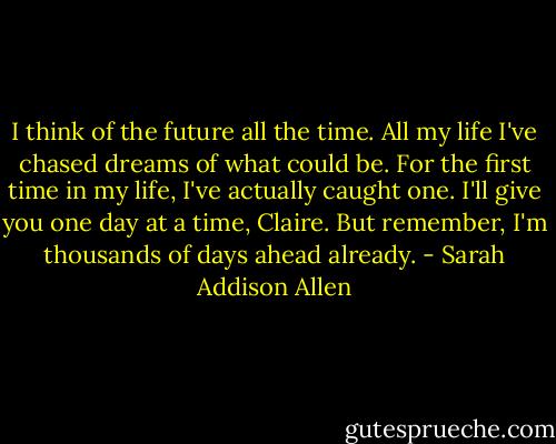I think of the future all the time. All my life I've chased dreams of what could be. For the first time in my life, I've actually caught one. I'll give you one day at a time, Claire. But remember, I'm thousands of days ahead already. - Sarah Addison Allen
