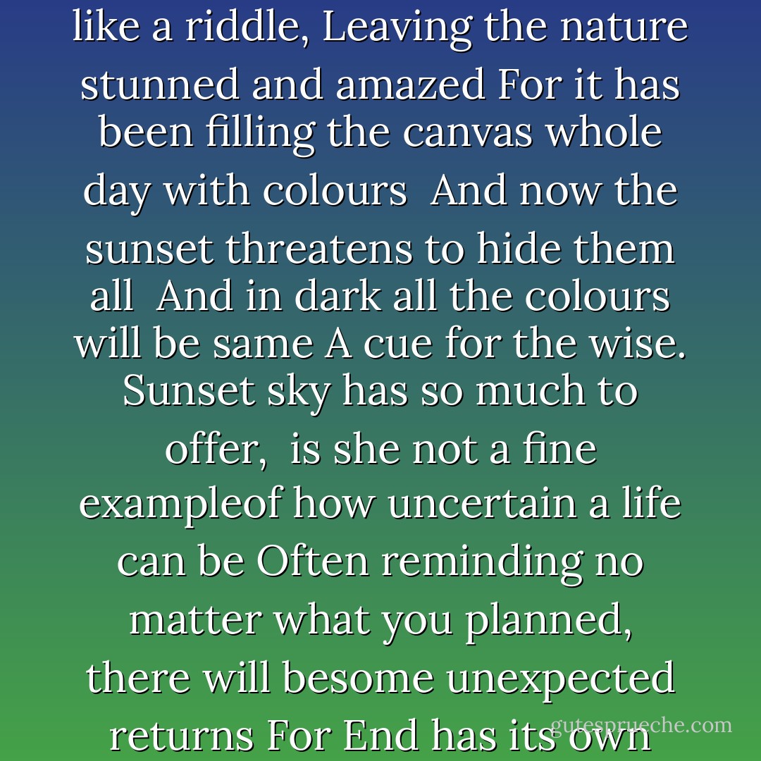 In The Sunset Sky<br />The sunset sky dazzling with the golden hues, <br />Taking bow in brilliant sparkle of experience<br />Is it not a climax, of the story so far, that was today?<br />Or is it building anticipation of the night yet to come. <br />Watch the days go, <br />some proud of their accomplishments<br />Some leaving sighs of disappointments, Leaving all in awe of its Amaranthine twists and turns <br />And the fortunate get to see the moon trying to steal the show from setting sun,<br />Oh she is such a show off, isn't she, basking in reflected glory<br />Its magical, the sunset sky,Puzzling, sometimes just like a riddle,<br />Leaving the nature stunned and amazed For it has been filling the canvas whole day with colours <br />And now the sunset threatens to hide them all <br />And in dark all the colours will be same<br />A cue for the wise.<br />Sunset sky has so much to offer, <br />is she not a fine exampleof how uncertain a life can be<br />Often reminding no matter what you planned, there will besome unexpected returns<br />For End has its own brain, its own script<br />Charting its own course<br />So why just the beginning,every moment of the life should be grand, <br />meted with equal passion and fervor<br />She has been so clever; the sunset sky<br />Leaving Twinkling cryptic messages for the night sky<br />For even the dark has sparkle and hope if you keep your head up, <br />A constant reminder that exuberance is an attitude of deep,rich, warm hearts<br />I want my sunset sky to be grand, magical, and full of stories of my life that has been <br />And its memories to linger on in this world, in the tomorrow and a few more years to come - Soma Mukherjee